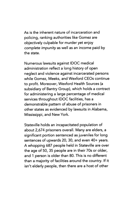 As is the inherent nature of incarceration and policing, ranking authorities like Gomez are objectively culpable for murder yet enjoy complete impunity as well as an income paid by the state.  Numerous lawsuits against IDOC medical administration reflect a long history of open neglect and violence against incarcerated persons while Gomez, Meeks, and Wexford CEOs continue to profit. Moreover, Wexford Health Sources (a subsidiary of Bantry Group), which holds a contract for administering a large percentage of medical services throughout IDOC faciliies, has a demonstrable pattem of abuse of prisoners in other states as evidenced by lawsits in Alabama, Mississippi, and New York.  Stateville holds an incapacitated population of about 2,674 prisoners overall. Many are elders, a significant portion sentenced as juveniles for long sentences of upwards 20, 30, and even 40+ years. A whopping 687 people held in Stateville are over the age of 50, 35 people are in their 70s or older, and 1 person is older than 80. This is no different than amajority of facilities around the country. If it isn’t elderly people, then there are a host of other 